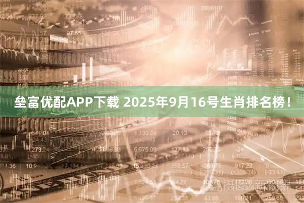 垒富优配APP下载 2025年9月16号生肖排名榜！