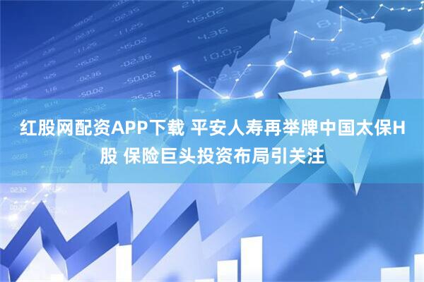 红股网配资APP下载 平安人寿再举牌中国太保H股 保险巨头投资布局引关注