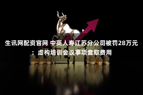 生讯网配资官网 中英人寿江苏分公司被罚28万元：虚构培训会议事项套取费用