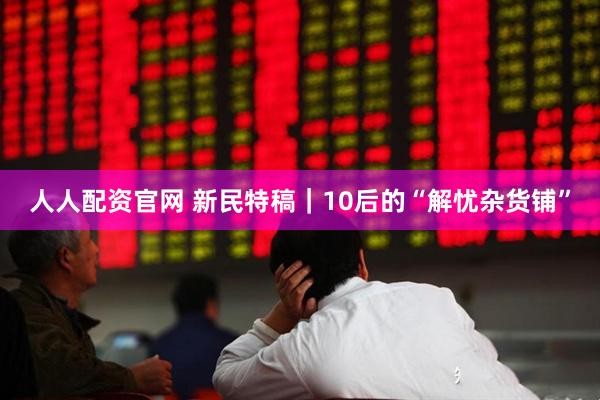 人人配资官网 新民特稿｜10后的“解忧杂货铺”