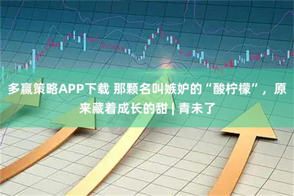 多赢策略APP下载 那颗名叫嫉妒的“酸柠檬”，原来藏着成长的甜 | 青未了