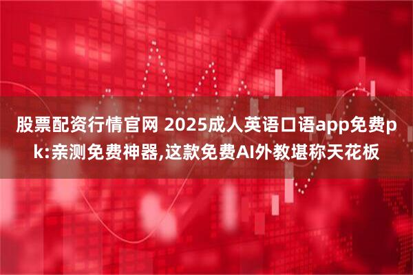 股票配资行情官网 2025成人英语口语app免费pk:亲测免费神器,这款免费AI外教堪称天花板