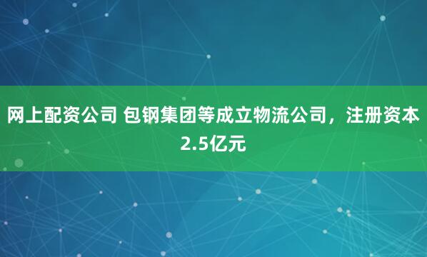 网上配资公司 包钢集团等成立物流公司，注册资本2.5亿元