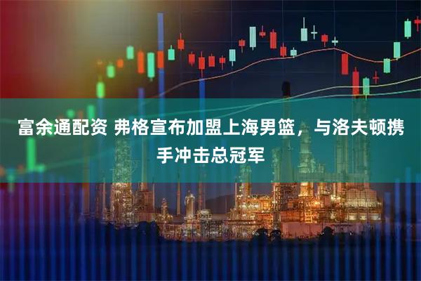 富余通配资 弗格宣布加盟上海男篮，与洛夫顿携手冲击总冠军