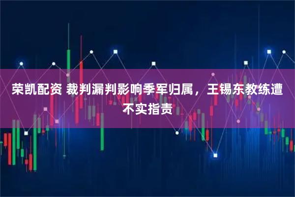 荣凯配资 裁判漏判影响季军归属，王锡东教练遭不实指责