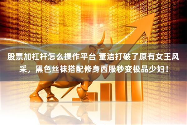 股票加杠杆怎么操作平台 董洁打破了原有女王风采，黑色丝袜搭配修身西服秒变极品少妇！