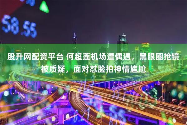 股升网配资平台 何超莲机场遭偶遇，黑眼圈抢镜被质疑，面对怼脸拍神情尴尬