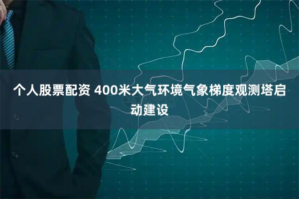 个人股票配资 400米大气环境气象梯度观测塔启动建设