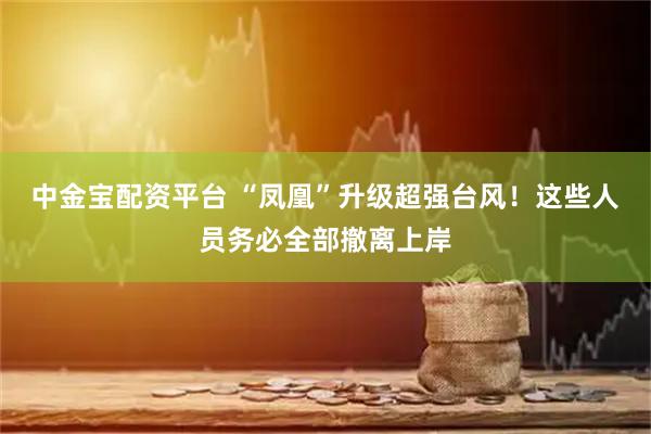 中金宝配资平台 “凤凰”升级超强台风！这些人员务必全部撤离上岸