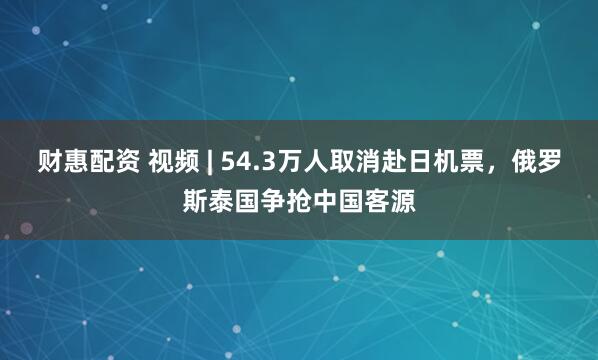 财惠配资 视频 | 54.3万人取消赴日机票，俄罗斯泰国争抢中国客源