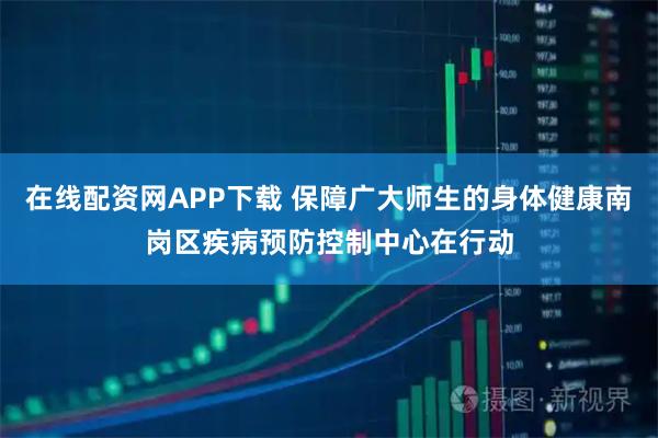 在线配资网APP下载 保障广大师生的身体健康南岗区疾病预防控制中心在行动