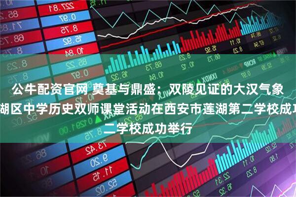 公牛配资官网 奠基与鼎盛：双陵见证的大汉气象——莲湖区中学历史双师课堂活动在西安市莲湖第二学校成功举行