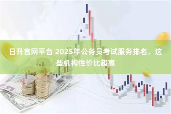 日升官网平台 2025年公务员考试服务排名，这些机构性价比超高