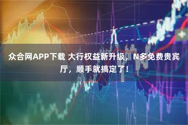 众合网APP下载 大行权益新升级，N多免费贵宾厅，顺手就搞定了！