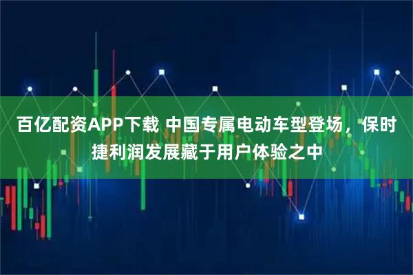 百亿配资APP下载 中国专属电动车型登场，保时捷利润发展藏于用户体验之中