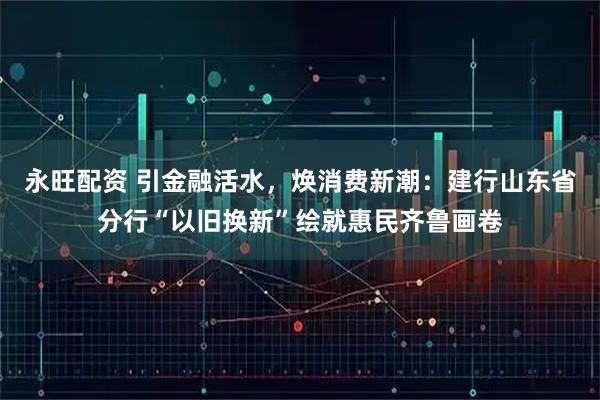 永旺配资 引金融活水，焕消费新潮：建行山东省分行“以旧换新”绘就惠民齐鲁画卷