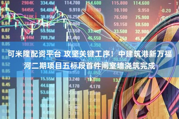 可米隆配资平台 攻坚关键工序！中建筑港新万福河二期项目五标段首件闸室墙浇筑完成