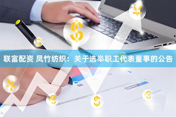 联富配资 凤竹纺织：关于选举职工代表董事的公告