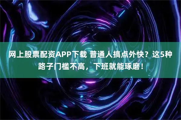 网上股票配资APP下载 普通人搞点外快？这5种路子门槛不高，下班就能琢磨！