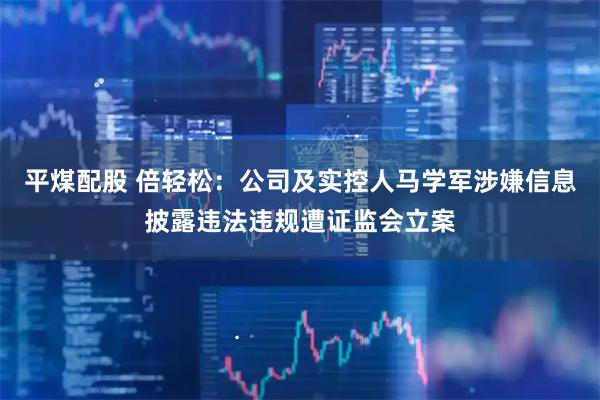 平煤配股 倍轻松：公司及实控人马学军涉嫌信息披露违法违规遭证监会立案