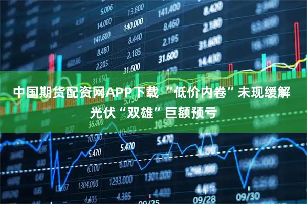 中国期货配资网APP下载 “低价内卷”未现缓解 光伏“双雄”巨额预亏