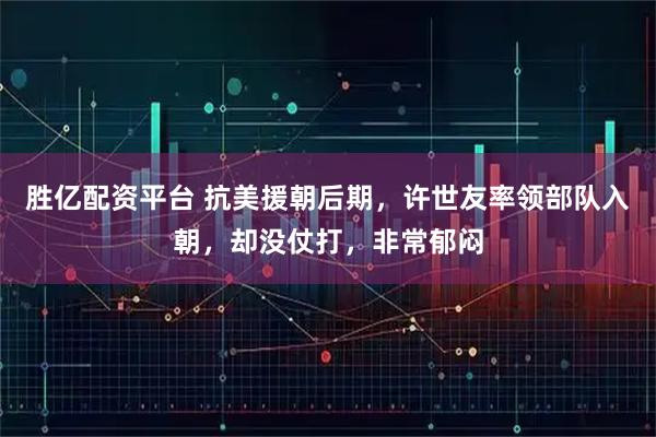 胜亿配资平台 抗美援朝后期，许世友率领部队入朝，却没仗打，非常郁闷