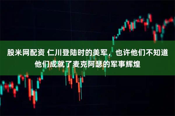 股米网配资 仁川登陆时的美军，也许他们不知道他们成就了麦克阿瑟的军事辉煌