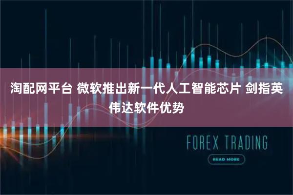 淘配网平台 微软推出新一代人工智能芯片 剑指英伟达软件优势