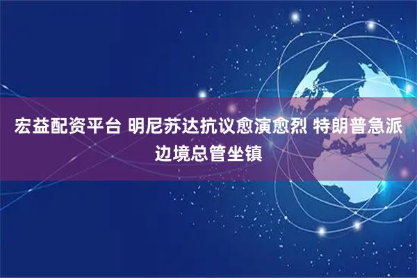 宏益配资平台 明尼苏达抗议愈演愈烈 特朗普急派边境总管坐镇