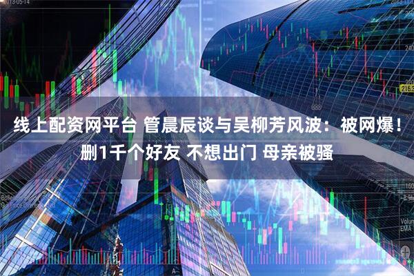 线上配资网平台 管晨辰谈与吴柳芳风波：被网爆！删1千个好友 不想出门 母亲被骚