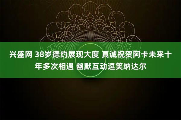 兴盛网 38岁德约展现大度 真诚祝贺阿卡未来十年多次相遇 幽默互动逗笑纳达尔