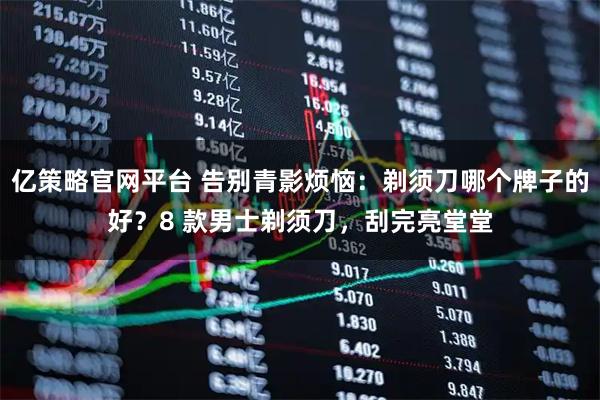 亿策略官网平台 告别青影烦恼：剃须刀哪个牌子的好？8 款男士剃须刀，刮完亮堂堂
