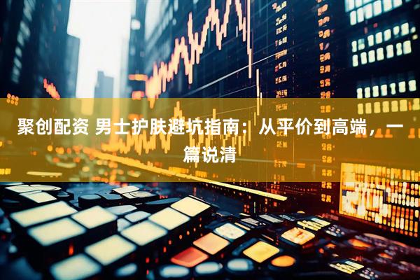 聚创配资 男士护肤避坑指南：从平价到高端，一篇说清