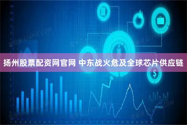 扬州股票配资网官网 中东战火危及全球芯片供应链