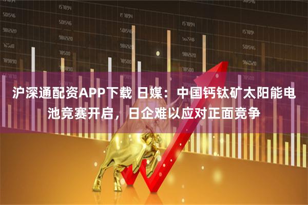 沪深通配资APP下载 日媒：中国钙钛矿太阳能电池竞赛开启，日企难以应对正面竞争