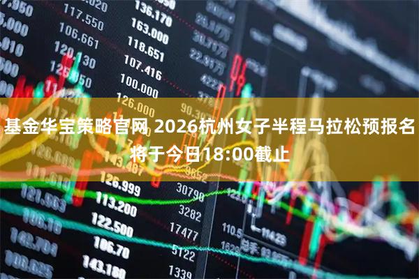 基金华宝策略官网 2026杭州女子半程马拉松预报名将于今日18:00截止