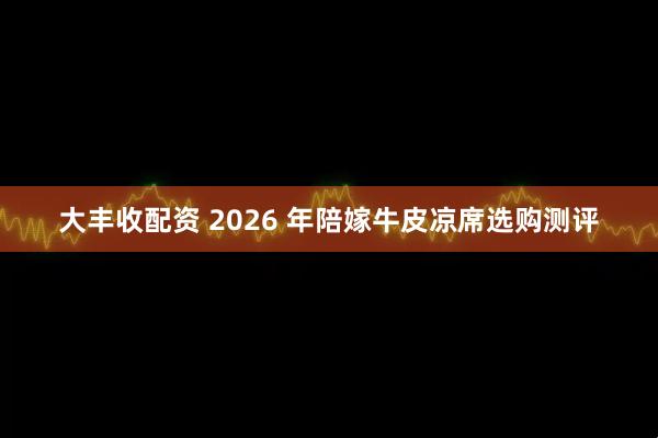 大丰收配资 2026 年陪嫁牛皮凉席选购测评